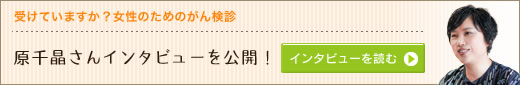 受けていますか？女性のためのがん検診―原千晶さんインタビューを公開