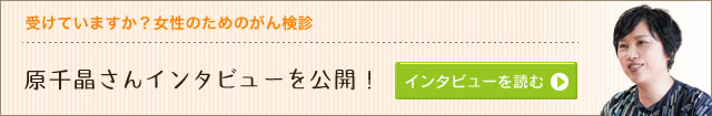 受けていますか？女性のためのがん検診―原千晶さんインタビューを公開